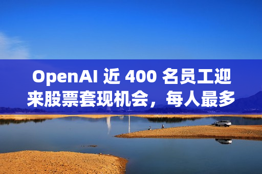 OpenAI 近 400 名员工迎来股票套现机会，每人最多出售 1000 万美元