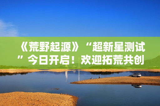 《荒野起源》“超新星测试”今日开启！欢迎拓荒共创！