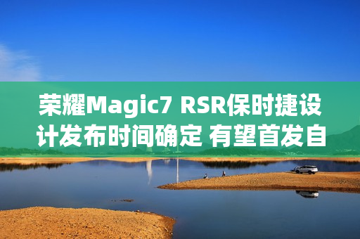 荣耀Magic7 RSR保时捷设计发布时间确定 有望首发自研大王影像
