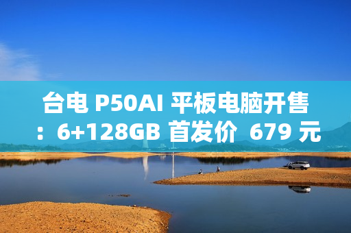 台电 P50AI 平板电脑开售：6+128GB 首发价  679 元