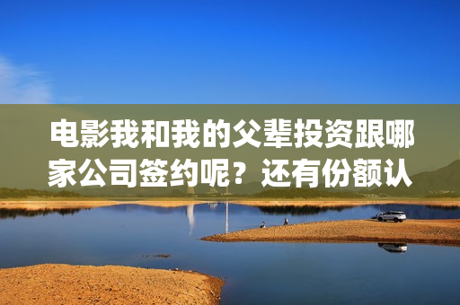 电影我和我的父辈投资跟哪家公司签约呢？还有份额认购吗？(电影我和我的父辈简介)