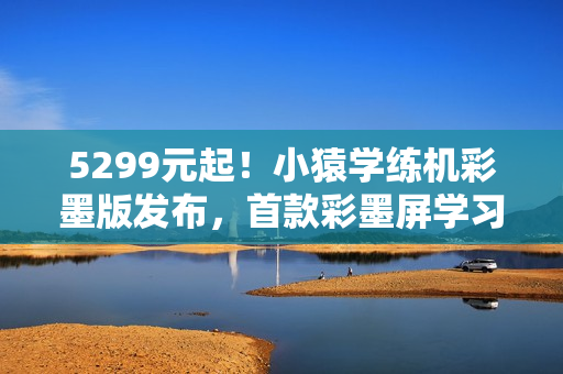 5299元起！小猿学练机彩墨版发布，首款彩墨屏学习机！