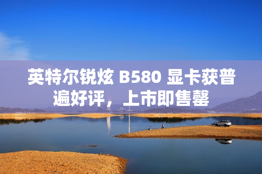 英特尔锐炫 B580 显卡获普遍好评，上市即售罄