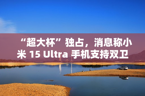 “超大杯”独占，消息称小米 15 Ultra 手机支持双卫星通讯
