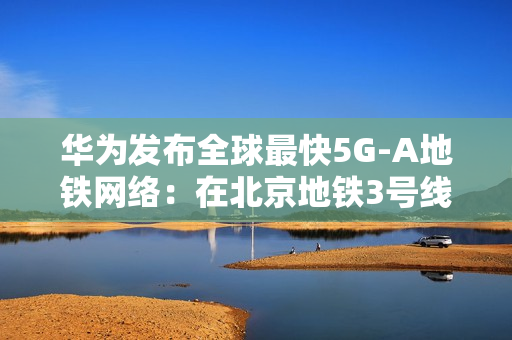 华为发布全球最快5G-A地铁网络：在北京地铁3号线全线商用300MHz