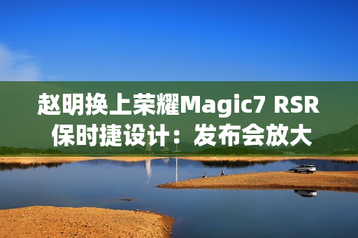 赵明换上荣耀Magic7 RSR 保时捷设计：发布会放大招