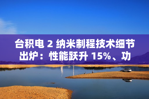 台积电 2 纳米制程技术细节出炉：性能跃升 15%、功耗降低 30%，晶圆价格上涨