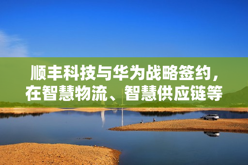 顺丰科技与华为战略签约，在智慧物流、智慧供应链等领域开展合作