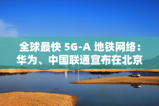 全球最快 5G-A 地铁网络：华为、中国联通宣布在北京地铁 3 号线全线商用 300MHz