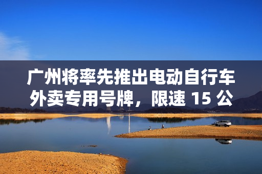 广州将率先推出电动自行车外卖专用号牌，限速 15 公里 / 小时、约谈平台督促放宽配送时间