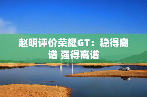 赵明评价荣耀GT：稳得离谱 强得离谱