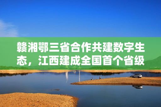 赣湘鄂三省合作共建数字生态，江西建成全国首个省级数据汇聚流通基础设施平台