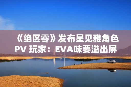 《绝区零》发布星见雅角色PV 玩家：EVA味要溢出屏幕了