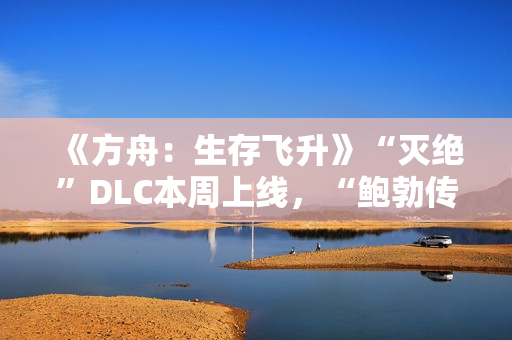 《方舟：生存飞升》“灭绝”DLC本周上线，“鲍勃传说故事：废土之战”即将打响