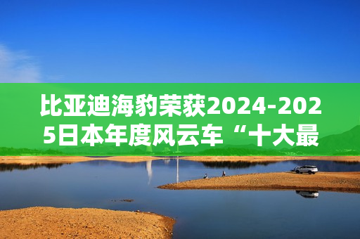 比亚迪海豹荣获2024-2025日本年度风云车“十大最佳车型”奖