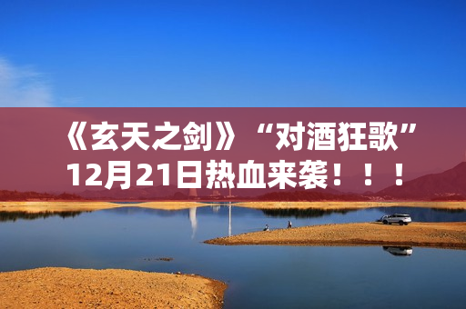 《玄天之剑》“对酒狂歌”12月21日热血来袭！！！