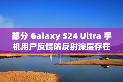 部分 Galaxy S24 Ultra 手机用户反馈防反射涂层存在耐用性问题