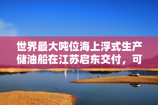世界最大吨位海上浮式生产储油船在江苏启东交付，可储存 140 万桶原油