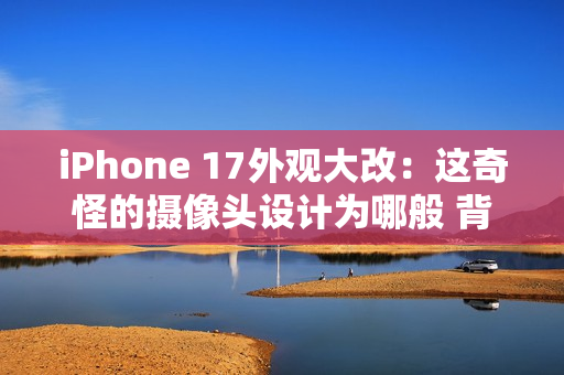 iPhone 17外观大改：这奇怪的摄像头设计为哪般 背后原因分析