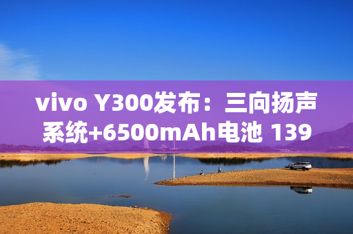 vivo Y300发布：三向扬声系统+6500mAh电池 1399元起