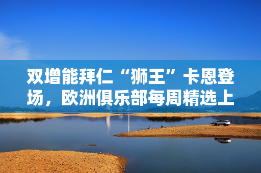 双增能拜仁“狮王”卡恩登场，欧洲俱乐部每周精选上线！