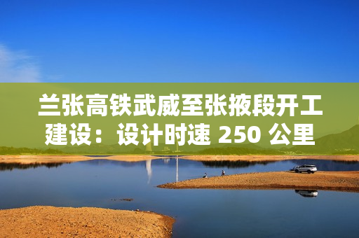 兰张高铁武威至张掖段开工建设：设计时速 250 公里，工期 3 年