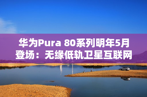 华为Pura 80系列明年5月登场：无缘低轨卫星互联网
