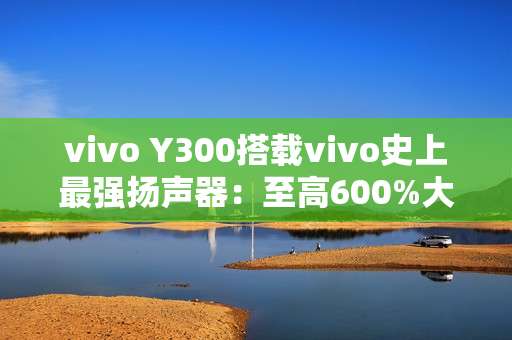 vivo Y300搭载vivo史上最强扬声器：至高600%大音量