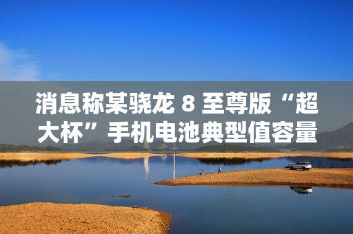 消息称某骁龙 8 至尊版“超大杯”手机电池典型值容量 6000mAh，预计为小米 15 Ultra