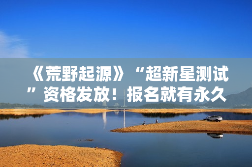 《荒野起源》“超新星测试”资格发放！报名就有永久限定称号！