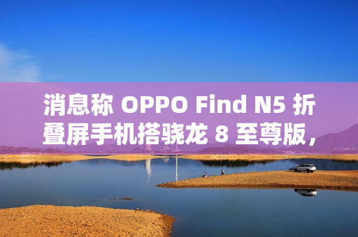 消息称 OPPO Find N5 折叠屏手机搭骁龙 8 至尊版，支持 IPX8 防水