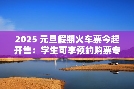 2025 元旦假期火车票今起开售：学生可享预约购票专区、后天可买 1 月 1 日车票