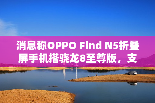 消息称OPPO Find N5折叠屏手机搭骁龙8至尊版，支持IPX8防水