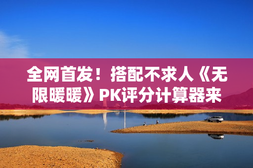 全网首发！搭配不求人《无限暖暖》PK评分计算器来了！爆肝数日工坊粉丝专属福利~