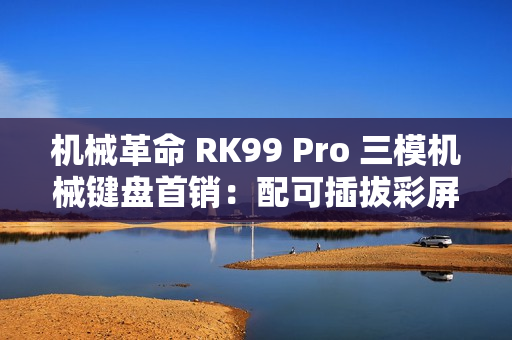 机械革命 RK99 Pro 三模机械键盘首销：配可插拔彩屏模组，379 元