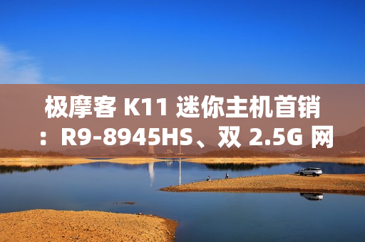 极摩客 K11 迷你主机首销:R9-8945HS、双 2.5G 网口,2699 元起 极摩客 K11 迷你主机首销:R9-8945HS、双 2.5G 网口,2699 元起