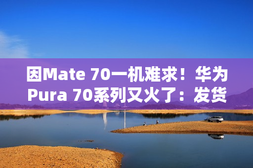 因Mate 70一机难求!华为Pura 70系列又火了:发货量突破1000万台 因Mate 70一机难求!华为Pura 70系列又火了:发货量突破1000万台