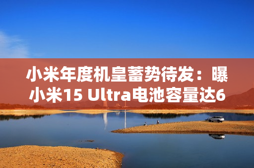 小米年度机皇蓄势待发：曝小米15 Ultra电池容量达6000mAh