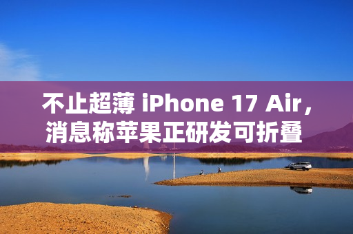 不止超薄 iPhone 17 Air，消息称苹果正研发可折叠 iPhone、MacBook