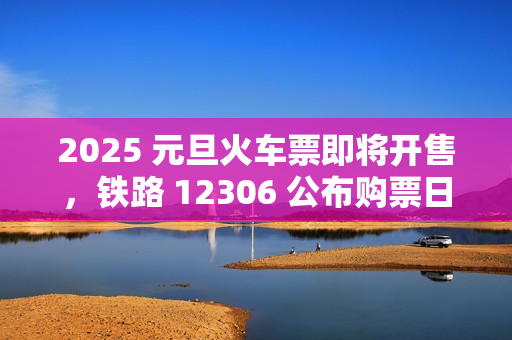 2025 元旦火车票即将开售，铁路 12306 公布购票日历