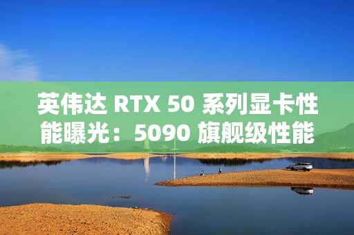 英伟达 RTX 50 系列显卡性能曝光：5090 旗舰级性能最高增幅 70%