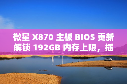 微星 X870 主板 BIOS 更新解锁 192GB 内存上限，插满 DDR5-6400 满足 1:1 甜蜜点