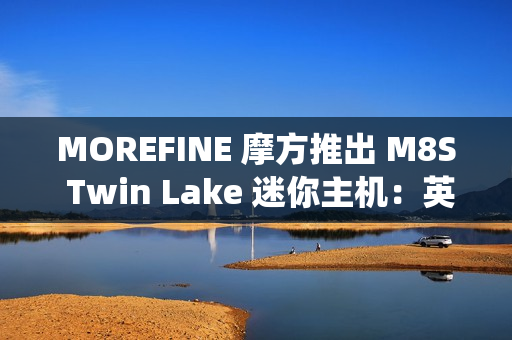 MOREFINE 摩方推出 M8S Twin Lake 迷你主机：英特尔 N150 + 双千兆网口，准系统 959 元
