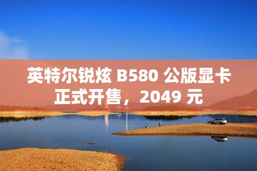 英特尔锐炫 B580 公版显卡正式开售，2049 元
