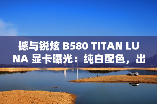 撼与锐炫 B580 TITAN LUNA 显卡曝光：纯白配色，出厂超频