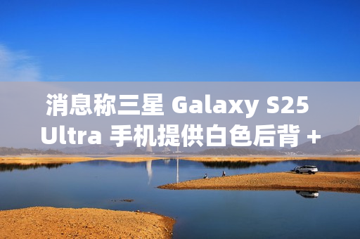 消息称三星 Galaxy S25 Ultra 手机提供白色后背 + 银色中框