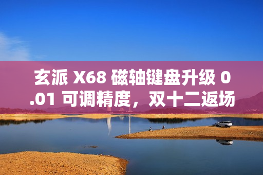 玄派 X68 磁轴键盘升级 0.01 可调精度，双十二返场福利来袭