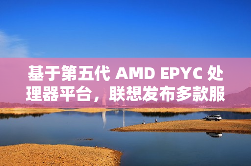 基于第五代 AMD EPYC 处理器平台，联想发布多款服务器产品