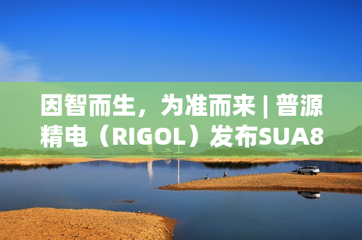 因智而生，为准而来 | 普源精电（RIGOL）发布SUA8000系列多通道收发仪