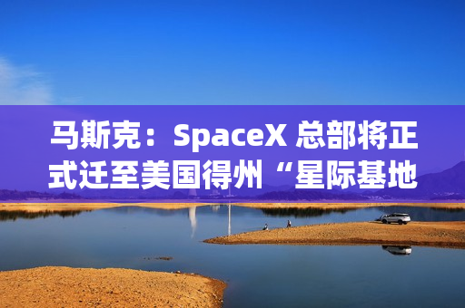 马斯克：SpaceX 总部将正式迁至美国得州“星际基地市”